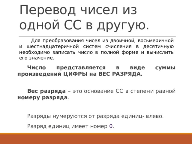 Перевод чисел из одной СС в другую. Для преобразования чисел из двоичной, восьмеричной и шестнадцатеричной систем счисления в десятичную необходимо записать число в полной форме и вычислить его значение. Число представляется в виде суммы произведений ЦИФРЫ на ВЕС РАЗРЯДА. Вес разряда – это основание СС в степени равной номеру разряда . Разряды нумеруются от разряда единиц- влево. Разряд единиц имеет номер 0 . 