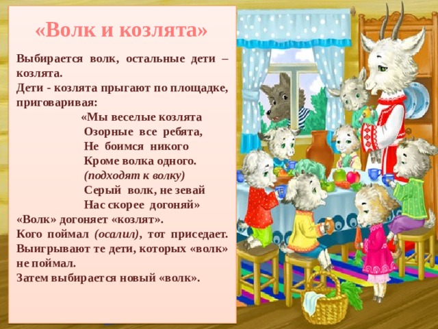 «Волк и козлята»  Выбирается волк, остальные дети – козлята. Дети - козлята прыгают по площадке, приговаривая:                       «Мы веселые козлята                       Озорные  все  ребята,                       Не  боимся  никого                       Кроме волка одного.                        (подходят к волку)                       Серый  волк, не зевай                       Нас скорее  догоняй» «Волк» догоняет «козлят». Кого поймал (осалил) ,  тот приседает. Выигрывают те дети, которых «волк» не поймал. Затем выбирается новый «волк». 