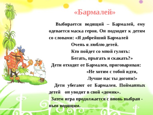 «Бармалей»   Выбирается водящий – Бармалей, ему одевается маска героя. Он подходит к детям со словами: «Я добрейший Бармалей                     Очень я люблю детей.                     Кто пойдет со мной гулять:                     Бегать, прыгать и скакать?»  Дети отходят от Бармалея, приговаривая:                                 «Не хотим с тобой идти,                                 Лучше нас ты догони!»  Дети убегают от Бармалея. Пойманных детей  он уводит в свой «домик».  Затем игра продолжается с вновь выбран - ным водящим. 