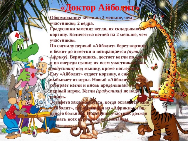 «Доктор Айболит» Оборудование : кегли на 2 меньше, чем участников; 2 ведра. Градусники заменят кегли, их складывают в корзину. Количество кеглей на 2 меньше, чем участников. По сигналу первый «Айболит» берет корзину и бежит до отметки и возвращается  (путь в Африку) . Вернувшись, достает кегли по одной и по очереди ставит их всем участникам  (как градусники)  под мышку, кроме последнего. Ему «Айболит» отдает корзину, а сам выбывает из игры. Новый «Айболит» быстро собирает кегли и вновь проделывает то, что и первый игрок. Кегли  (градусники)  не надо ронять. Эстафета заканчивается, когда останется один «Айболит», вернувшийся из «Африки», и ни одного больного. Последний участник должен назвать всех игроков своей команды. 