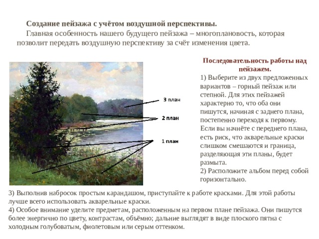 Создание пейзажа с учётом воздушной перспективы. Главная особенность нашего будущего пейзажа – многоплановость, которая позволит передать воздушную перспективу за счёт изменения цвета. Последовательность работы над пейзажем. 1) Выберите из двух предложенных вариантов – горный пейзаж или степной. Для этих пейзажей характерно то, что оба они пишутся, начиная с заднего плана, постепенно переходя к первому. Если вы начнёте с переднего плана, есть риск, что акварельные краски слишком смешаются и граница, разделяющая эти планы, будет размыта. 2) Расположите альбом перед собой горизонтально. 3) Выполнив набросок простым карандашом, приступайте к работе красками. Для этой работы лучше всего использовать акварельные краски. 4) Особое внимание уделите предметам, расположенным на первом плане пейзажа. Они пишутся более энергично по цвету, контрастам, объёмно; дальние выглядят в виде плоского пятна с холодным голубоватым, фиолетовым или серым оттенком. 