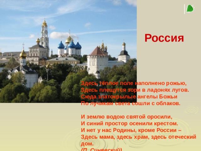 Россия    Здесь тёплое поле наполнено рожью, Здесь плещутся зори в ладонях лугов. Сюда златокрылые ангелы Божьи По лучикам света сошли с облаков.   И землю водою святой оросили, И синий простор осенили крестом. И нет у нас Родины, кроме России – Здесь мама, здесь храм, здесь отеческий дом. (П. Синявский)