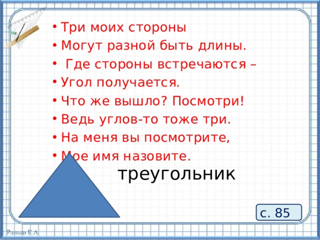 Три моих стороны Могут разной быть длины.  Где стороны встречаются – Угол получается. Что же вышло? Посмотри! Ведь углов-то тоже три. На меня вы посмотрите, Мое имя назовите. треугольник с. 85 