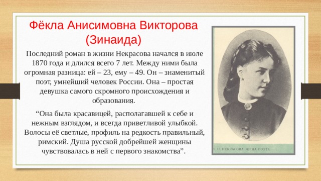 Фёкла Анисимовна Викторова  (Зинаида) Последний роман в жизни Некрасова начался в июле 1870 года и длился всего 7 лет. Между ними была огромная разница: ей – 23, ему – 49. Он – знаменитый поэт, умнейший человек России. Она – простая девушка самого скромного происхождения и образования. “ Она была красавицей, располагавшей к себе и нежным взглядом, и всегда приветливой улыбкой. Волосы её светлые, профиль на редкость правильный, римский. Душа русской добрейшей женщины чувствовалась в ней с первого знакомства”. 