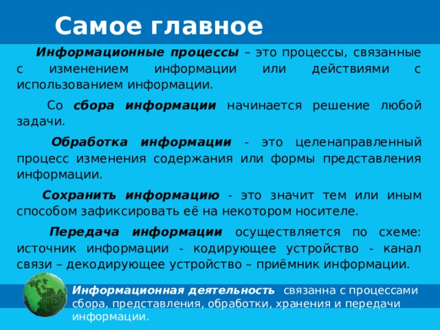 Самое главное  Информационные процессы – это процессы, связанные с изменением информации или действиями с использованием информации.  Со сбора информации начинается решение любой задачи.  Обработка информации - это целенаправленный процесс изменения содержания или формы представления информации.  Сохранить информацию - это значит тем или иным способом зафиксировать её на некотором носителе.  Передача информации осуществляется по схеме: источник информации - кодирующее устройство - канал связи – декодирующее устройство – приёмник информации. Информационная деятельность связанна с процессами сбора, представления, обработки, хранения и передачи информации. 