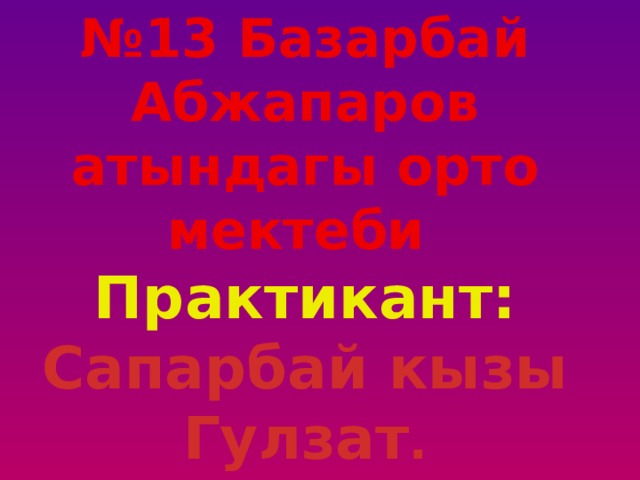 № 13 Базарбай Абжапаров атындагы орто мектеби Практикант: Сапарбай кызы Гулзат . 