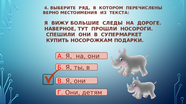  4. Выберите ряд, в котором перечислены верно местоимения из текста:    Я вижу большие следы на дороге.  Наверное, тут прошли носороги.  Спешили они в супермаркет  Купить носорожкам подарки.   А. Я, на, они Б. Я, ты, в В. Я, они Г. Они, детям 