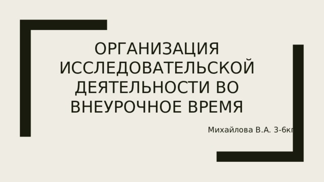 Организация исследовательской деятельности во внеурочное время    Михайлова В.А. 3-6кп 