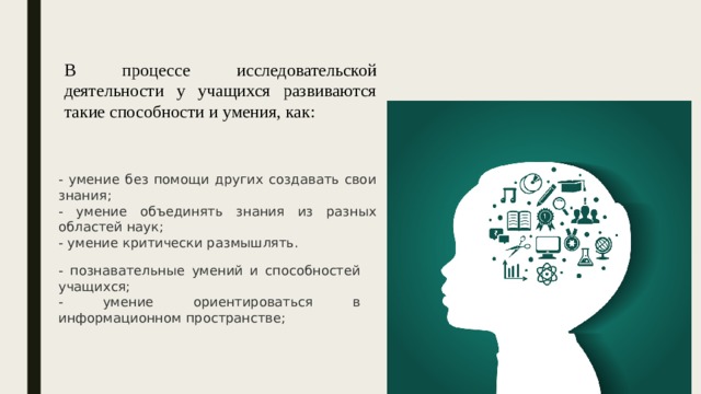 В процессе исследовательской деятельности у учащихся развиваются такие способности и умения, как: - умение без помощи других создавать свои знания; - умение объединять знания из разных областей наук; - умение критически размышлять. - познавательные умений и способностей учащихся; - умение ориентироваться в информационном пространстве; 