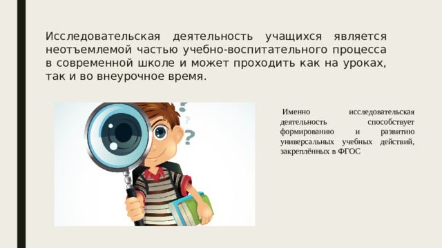 Исследовательская деятельность учащихся является неотъемлемой частью учебно-воспитательного процесса в современной школе и может проходить как на уроках, так и во внеурочное время.   Именно исследовательская деятельность способствует формированию и развитию универсальных учебных действий, закреплённых в ФГОС 