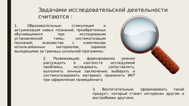 Задачами исследовательской деятельности считаются : 1. Образовательные: стимуляция и актуализация новых познаний, приобретенных обучающимися при исследовании установленной темы; систематизация познаний; знакомство с комплексом использованных материалов, заранее выходящими за границы школьной программы. 2. Развивающие: формирование умения рассуждать в контексте исследуемой проблемы, исследовать, сопоставлять, выполнять личные заключения; выбирать и систематизировать материал; применять ИКТ при оформлении проведённого 3. Воспитательные: сформировать такой продукт, который станет интересен другим и востребован другими.  