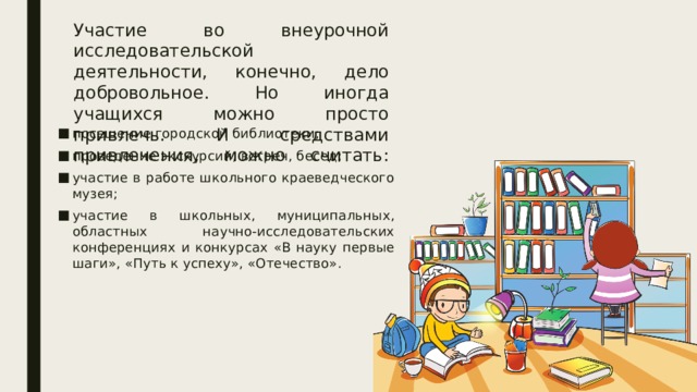 Участие во внеурочной исследовательской деятельности, конечно, дело добровольное. Но иногда учащихся можно просто привлечь. И средствами привлечения, можно считать:   посещение городской библиотеки; проведение экскурсий, встреч, бесед; участие в работе школьного краеведческого музея; участие в школьных, муниципальных, областных научно-исследовательских конференциях и конкурсах «В науку первые шаги», «Путь к успеху», «Отечество». 