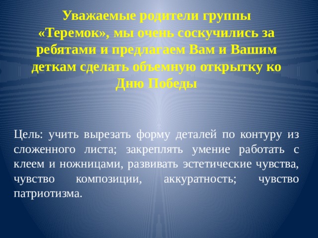 Уважаемые родители группы «Теремок», мы очень соскучились за ребятами и предлагаем Вам и Вашим деткам сделать объемную открытку ко Дню Победы Цель: учить вырезать форму деталей по контуру из сложенного листа; закреплять умение работать с клеем и ножницами, развивать эстетические чувства, чувство композиции, аккуратность; чувство патриотизма. 