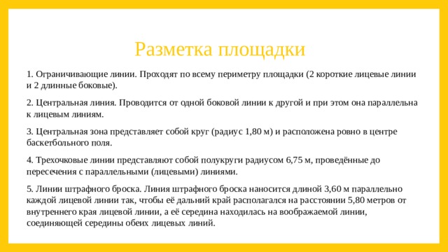 Разметка площадки   1. Ограничивающие линии. Проходят по всему периметру площадки (2 короткие лицевые линии и 2 длинные боковые). 2. Центральная линия. Проводится от одной боковой линии к другой и при этом она параллельна к лицевым линиям. 3. Центральная зона представляет собой круг (радиус 1,80 м) и расположена ровно в центре баскетбольного поля. 4. Трехочковые линии представляют собой полукруги радиусом 6,75 м, проведённые до пересечения с параллельными (лицевыми) линиями. 5. Линии штрафного броска. Линия штрафного броска наносится длиной 3,60 м параллельно каждой лицевой линии так, чтобы её дальний край располагался на расстоянии 5,80 метров от внутреннего края лицевой линии, а её середина находилась на воображаемой линии, соединяющей середины обеих лицевых линий. 