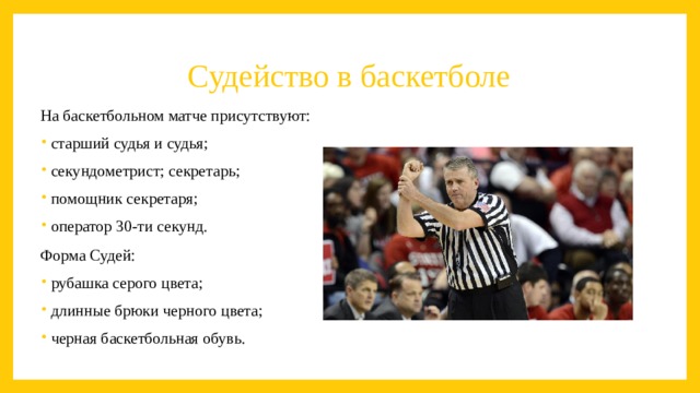 Судейство в баскетболе На баскетбольном матче присутствуют: старший судья и судья; секундометрист; секретарь; помощник секретаря; оператор 30-ти секунд. Форма Судей: рубашка серого цвета; длинные брюки черного цвета; черная баскетбольная обувь. 