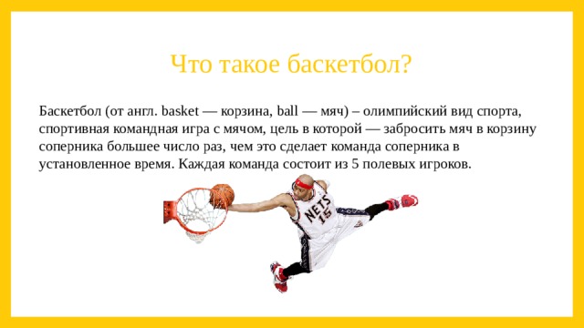 Что такое баскетбол? Баскетбол (от англ. basket — корзина, ball — мяч) – олимпийский вид спорта, спортивная командная игра с мячом, цель в которой — забросить мяч в корзину соперника большее число раз, чем это сделает команда соперника в установленное время. Каждая команда состоит из 5 полевых игроков. 
