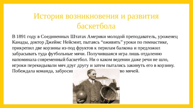 История возникновения и развития баскетбола В 1891 году в Соединенных Штатах Америки молодой преподаватель, уроженец Канады, доктор Джеймс Нейсмит, пытаясь “оживить” уроки по гимнастике, прикрепил две корзины из-под фруктов к перилам балкона и предложил забрасывать туда футбольные мячи. Получившаяся игра лишь отдаленно напоминала современный баскетбол. Ни о каком ведении даже речи не шло, игроки перекидывали мяч друг другу и затем пытались закинуть его в корзину. Побеждала команда, забросившая большее количество мячей. 