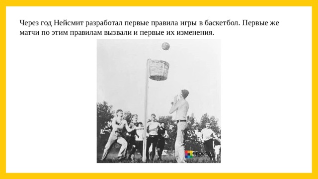 Через год Нейсмит разработал первые правила игры в баскетбол. Первые же матчи по этим правилам вызвали и первые их изменения.  