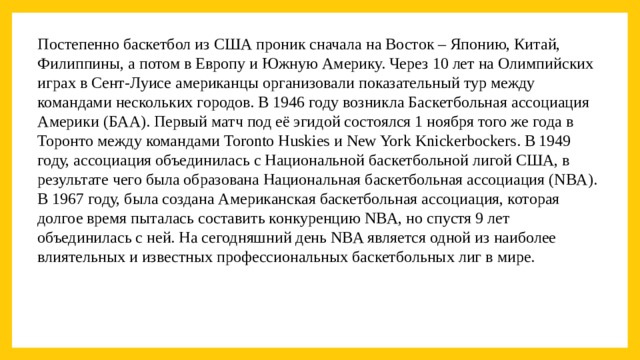 Постепенно баскетбол из США проник сначала на Восток – Японию, Китай, Филиппины, а потом в Европу и Южную Америку. Через 10 лет на Олимпийских играх в Сент-Луисе американцы организовали показательный тур между командами нескольких городов. В 1946 году возникла Баскетбольная ассоциация Америки (БAA). Первый матч под её эгидой состоялся 1 ноября того же года в Торонто между командами Toronto Huskies и New York Knickerbockers. В 1949 году, ассоциация объединилась с Национальной баскетбольной лигой США, в результате чего была образована Национальная баскетбольная ассоциация (NBA). В 1967 году, была создана Американская баскетбольная ассоциация, которая долгое время пыталась составить конкуренцию NBA, но спустя 9 лет объединилась с ней. На сегодняшний день NBA является одной из наиболее влиятельных и известных профессиональных баскетбольных лиг в мире. 