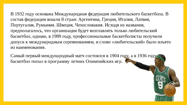 В 1932 году основана Международная федерация любительского баскетбола. В состав федерации вошли 8 стран: Аргентина, Греция, Италия, Латвия, Португалия, Румыния. Швеция, Чехословакия. Исходя из названия, предполагалось, что организация будет возглавлять только любительский баскетбол, однако, в 1989 году, профессиональные баскетболисты получили допуск к международным соревнованиям, и слово «любительский» было изъято из наименования. Самый первый международный матч состоялся в 1904 году, а в 1936 году баскетбол попал в программу летних Олимпийских игр.  
