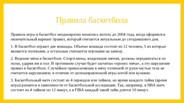 Правила баскетбола Правила игры в баскетбол неоднократно менялись вплоть до 2004 года, когда оформился окончательный вариант правил, который считается актуальным до сегодняшнего дня. 1. В баскетбол играют две команды. Обычно команда состоит из 12 человек, 5 из которых являются полевыми, а остальные считаются игроками на замену. 2. Ведение мяча в баскетболе. Спортсмены, владеющие мячом, должны передвигаться по полю, ударяя им в пол. В противном случае будет засчитан «пронос мяча», а это нарушение правил в баскетболе. Случайное прикосновение к мячу отличной от руки частью тела не считается нарушением, в отличие от целенаправленной игры ногой или кулаком. 3. Баскетбольный матч состоит из 4 периодов или таймов, но время каждого тайма (время игры) разнится в зависимости от баскетбольной ассоциации. Так, например, в NBA матч состоит из 4 таймов по 12 минут, а в FIBA каждый такой тайм длится 10 минут.  