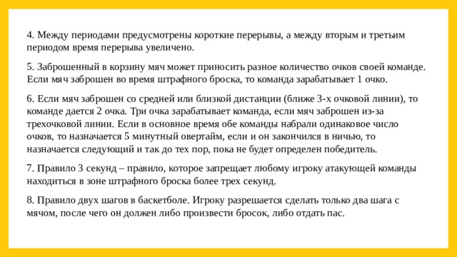 4. Между периодами предусмотрены короткие перерывы, а между вторым и третьим периодом время перерыва увеличено. 5. Заброшенный в корзину мяч может приносить разное количество очков своей команде. Если мяч заброшен во время штрафного броска, то команда зарабатывает 1 очко. 6. Если мяч заброшен со средней или близкой дистанции (ближе 3-х очковой линии), то команде дается 2 очка. Три очка зарабатывает команда, если мяч заброшен из-за трехочковой линии. Если в основное время обе команды набрали одинаковое число очков, то назначается 5 минутный овертайм, если и он закончился в ничью, то назначается следующий и так до тех пор, пока не будет определен победитель. 7. Правило 3 секунд – правило, которое запрещает любому игроку атакующей команды находиться в зоне штрафного броска более трех секунд. 8. Правило двух шагов в баскетболе. Игроку разрешается сделать только два шага с мячом, после чего он должен либо произвести бросок, либо отдать пас. 
