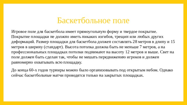Баскетбольное поле Игровое поле для баскетбола имеет прямоугольную форму и твердое покрытие. Покрытие площадки не должно иметь никаких изгибов, трещин или любых других деформаций. Размер площадки для баскетбола должен составлять 28 метров в длину и 15 метров в ширину (стандарт). Высота потолка должна быть не меньше 7 метров, а на профессиональных площадках потолки поднимают на высоту 12 метров и выше. Свет на поле должен быть сделан так, чтобы не мешать передвижению игроков и должен равномерно охватывать всю площадку. До конца 60-х годов турниры можно было организовывать под открытым небом. Однако сейчас баскетбольные матчи проводятся только на закрытых площадках.  