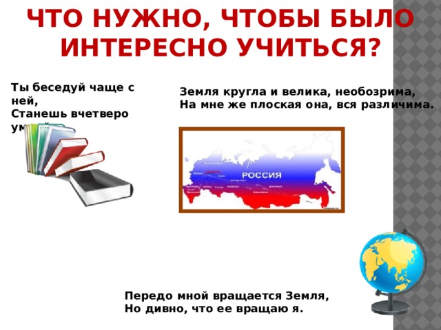 ЧТО НУЖНО, ЧТОБЫ БЫЛО ИНТЕРЕСНО УЧИТЬСЯ?   Ты беседуй чаще с ней,  Станешь вчетверо умней      Земля кругла и велика, необозрима, На мне же плоская она, вся различима.    Передо мной вращается Земля, Но дивно, что ее вращаю я. 