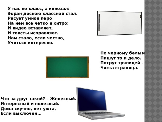 У нас не класс, а кинозал: Экран доскою классной стал. Рисует умное перо На нем все четко и хитро: И видео вставляет, И тексты исправляет. Нам стало, если честно, Учиться интересно.  По черному белым  Пишут то и дело.  Потрут тряпицей –  Чиста страница.  Что за друг такой? – Железный. Интересный и полезный. Дома скучно, нет уюта, Если выключен… 