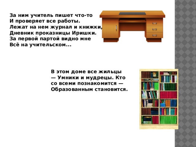 За ним учитель пишет что-то И проверяет все работы. Лежат на нем журнал и книжки, Дневник проказницы Иришки. За первой партой видно мне Всё на учительском... В этом доме все жильцы — Умники и мудрецы. Кто со всеми познакомится — Образованным становится. 