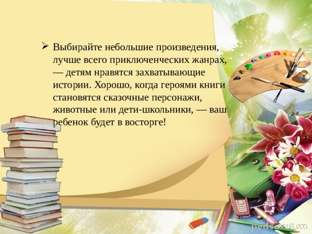 Выбирайте небольшие произведения, лучше всего приключенческих жанрах, — детям нравятся захватывающие истории. Хорошо, когда героями книги становятся сказочные персонажи, животные или дети-школьники, — ваш ребенок будет в восторге! 