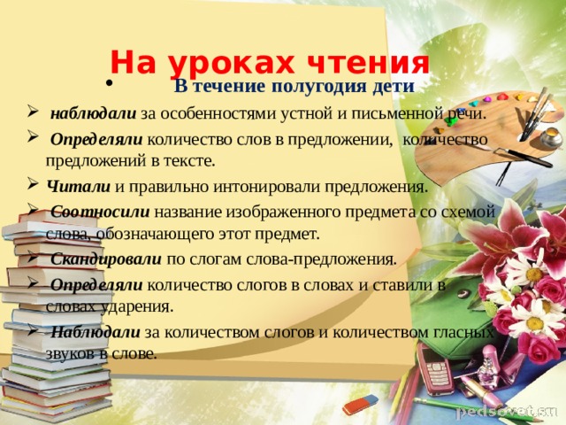 На уроках чтения    В течение полугодия дети   наблюдали  за особенностями устной и письменной речи.   Определяли  количество слов в предложении,    количество предложений в тексте.  Читали и правильно интонировали предложения .   Соотносили   название изображенного предмета со схемой слова, обозначающего этот предмет.   Скандировали  по слогам слова-предложения.   Определяли  количество слогов в словах и ставили в словах ударения.   Наблюдали   за количеством слогов и количеством гласных звуков в слове.            