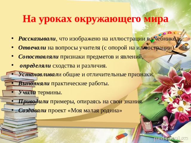 На уроках окружающего мира Рассказывали , что изображено на иллюстрации в учебнике. Отвечали  на вопросы учителя (с опорой на иллюстрации). Сопоставляли  признаки предметов и явлений,   определяли  сходства и различия. Устанавливал и общие и отличительные признаки. Выполняли практические работы. Учили термины. Приводили примеры, опираясь на свои знания. Создавали проект «Моя малая родина» 