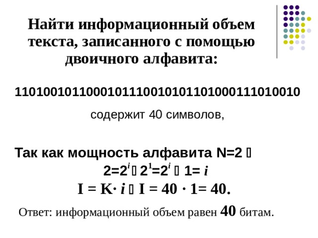 Найти информационный объем текста, записанного с помощью двоичного алфавита: 1101001011000101110010101101000111010010 содержит 40 символов, Так как мощность алфавита N=2   2 =2 i   2 1 =2 i   1= i  I = K· i    I = 40  · 1= 40 .   Ответ: информационный объем равен 40 битам. 