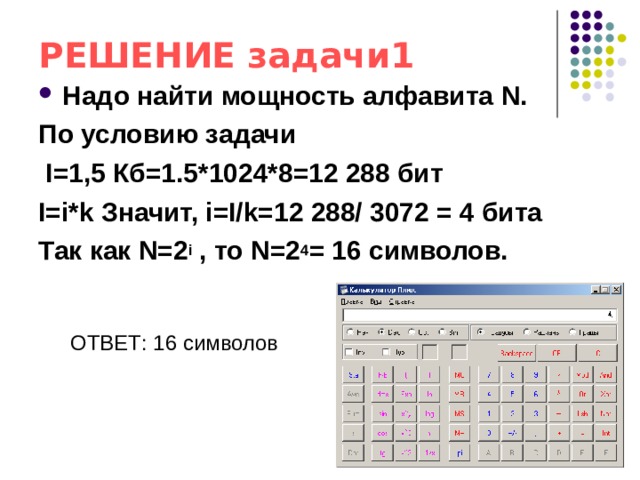РЕШЕНИЕ задачи1 Надо найти мощность алфавита N. По условию задачи  I=1,5 Кб=1.5*1024*8=12 288 бит I=i*k Значит, i=I/k=12 288/ 3072 = 4 бита Так как N=2 i , то N=2 4 = 16 символов.  ОТВЕТ: 16 символов 