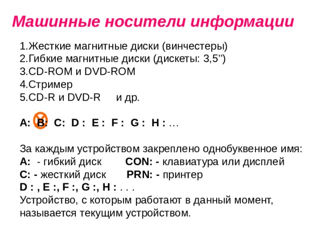 Машинные носители информации Жесткие магнитные диски  (винчестеры) Гибкие магнитные диски (дискеты: 3,5’’) С D-ROM и DVD-ROM Стример CD-R и DVD-R и др. А: В: С:  D :  E :  F :  G :  H : … За каждым устройством закреплено однобуквенное имя: А: - гибкий диск CON: - клавиатура или дисплей  С: - жесткий диск PRN: - принтер D : , E :, F :, G :, H : . . . Устройство, с которым работают в данный момент, называется текущим устройством. 