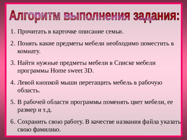 Прочитать в карточке описание семьи. Понять какие предметы мебели необходимо поместить в комнату. Найти нужные предметы мебели в Списке мебели программы Home sweet 3D. Левой кнопкой мыши перетащить мебель в рабочую область. В рабочей области программы поменять цвет мебели, ее размер и т.д. Сохранить свою работу. В качестве названия файла указать свою фамилию. 