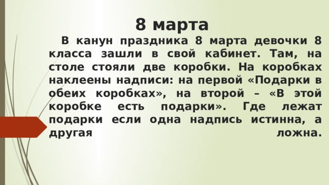 8 марта    В канун праздника 8 марта девочки 8 класса зашли в свой кабинет. Там, на столе стояли две коробки. На коробках наклеены надписи: на первой «Подарки в обеих коробках», на второй – «В этой коробке есть подарки». Где лежат подарки если одна надпись истинна, а другая ложна.   