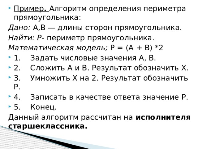 Пример . Алгоритм определения периметра прямоугольника: Дано: А,В — длины сторон прямоугольника. Найти: Р- периметр прямоугольника. Математическая модель; Р = (А + В) *2 1. Задать числовые значения А, В. 2. Сложить А и В. Результат обозначить X. 3. Умножить X на 2. Результат обозначить Р. 4. Записать в качестве ответа значение Р. 5. Конец. Данный алгоритм рассчитан на исполнителя старшеклассника.  