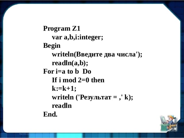 Program Z1  var a,b,i:integer; Begin  writeln(Введите два числа');  readln(a,b); For i=a to b Do  If i mod 2=0 then  k:=k+1;  writeln ('Результат = ,' k);  readln End. 