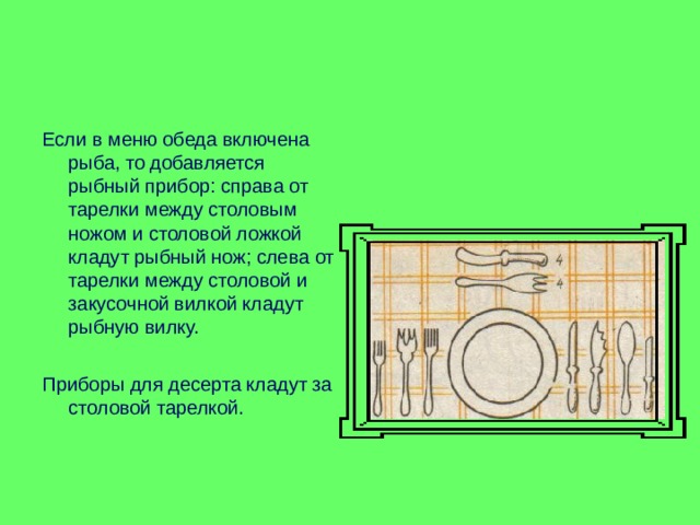 Если в меню обеда включена рыба, то добавляется рыбный прибор: справа от тарелки между столовым ножом и столовой ложкой кладут рыбный нож; слева от тарелки между столовой и закусочной вилкой кладут рыбную вилку. Приборы для десерта кладут за столовой тарелкой. 