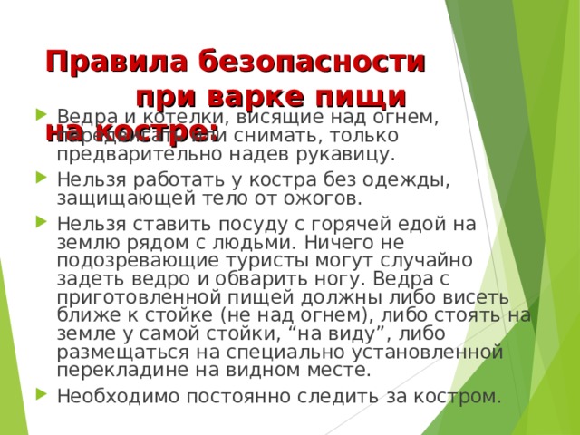 Правила безопасности при варке пищи на костре: Ведра и котелки, висящие над огнем, передвигать или снимать, только предварительно надев рукавицу. Нельзя работать у костра без одежды, защищающей тело от ожогов. Нельзя ставить посуду с горячей едой на землю рядом с людьми. Ничего не подозревающие туристы могут случайно задеть ведро и обварить ногу. Ведра с приготовленной пищей должны либо висеть ближе к стойке (не над огнем), либо стоять на земле у самой стойки, “на виду”, либо размещаться на специально установленной перекладине на видном месте. Необходимо постоянно следить за костром. 