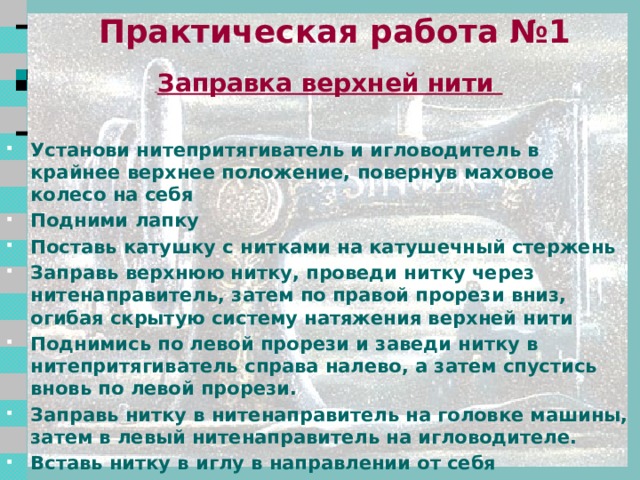  Правила техники безопасности Свет должен падать на рабочую поверхность с левой стороны или спереди. Стул должен стоять напротив иглы. Сидеть за машиной прямо, на всей поверхности стула, слегка наклонив корпус и голову вперёд в 5-7 см от рабочего стола. Расстояние до рабочей поверхности 30-40 см. Волосы убрать под косынку. Концы галстуков, шарфиков не должны свисать. Следить за правильным положением рук во избежание прокола пальцев иглой. На машине не должны лежать посторонние предметы, в изделиях не должно быть булавок. Все операции по обслуживанию машины производить при отключенном электропитании 2 