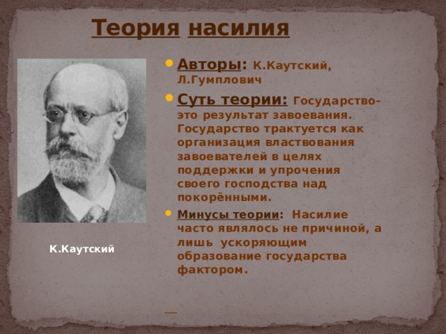  Теория  насилия Авторы : К.Каутский, Л.Гумплович Суть теории:  Государство-это результат завоевания. Государство трактуется как организация властвования завоевателей в целях поддержки и упрочения своего господства над покорёнными. Минусы теории : Насилие часто являлось не причиной, а лишь ускоряющим образование государства фактором.   К.Каутский 