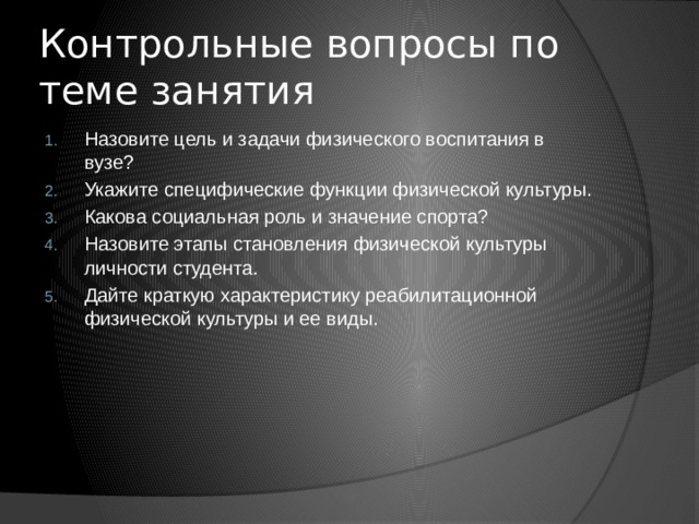 Контрольные вопросы по теме занятия Назовите цель и задачи физического воспитания в вузе? Укажите специфические функции физической культуры. Какова социальная роль и значение спорта? Назовите этапы становления физической культуры личности студента. Дайте краткую характеристику реабилитационной физической культуры и ее виды. 