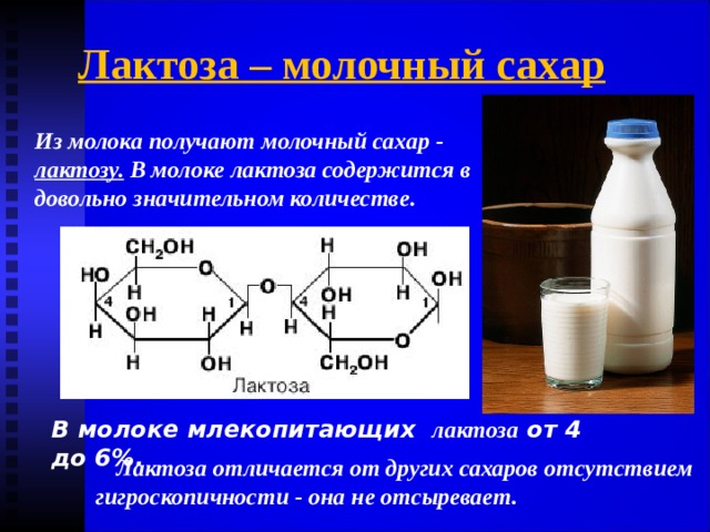 Лактоза – молочный сахар Из молока получают молочный сахар - лактозу. В молоке лактоза содержится в довольно значительном количестве . В молоке млекопитающих лактоза  от 4 до 6%. Лактоза отличается от других сахаров отсутствием гигроскопичности - она не отсыревает. 