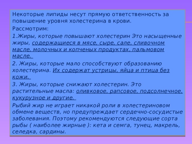 Некоторые липиды несут прямую ответственность за повышение уровня холестерина в крови. Рассмотрим: 1.Жиры, которые повышают холестерин Это насыщенные жиры, содержащиеся в мясе, сыре, сале, сливочном масле, молочных и копченых продуктах, пальмовом масле. 2. Жиры, которые мало способствуют образованию холестерина. Их содержат устрицы, яйца и птица без кожи. 3. Жиры, которые снижают холестерин. Это растительные масла: оливковое, рапсовое, подсолнечное, кукурузное и другие. Рыбий жир не играет никакой роли в холестериновом обмене веществ, но предупреждает сердечно-сосудистые заболевания. Поэтому рекомендуются следующие сорта рыбы ( наиболее жирные ): кета и семга, тунец, макрель, селедка, сардины. 