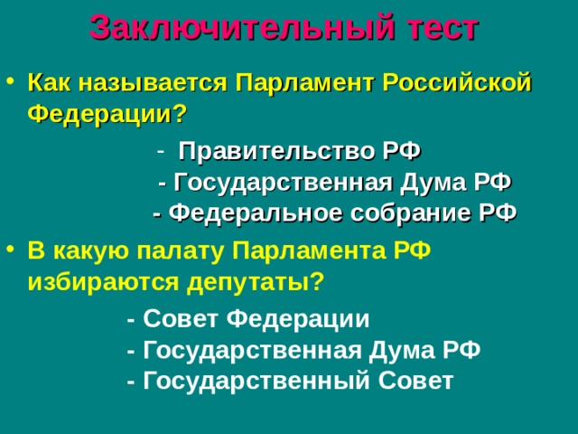 Заключительный тест  Как называется Парламент Российской Федерации? Правительство РФ  - Государственная Дума РФ  - Федеральное собрание РФ  В какую палату Парламента РФ избираются депутаты?  - Совет Федерации  - Государственная Дума РФ  - Государственный Совет   