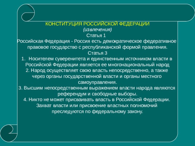 КОНСТИТУЦИЯ РОССИЙСКОЙ ФЕДЕРАЦИИ (извлечения) Статья 1 Российская Федерация - Россия есть демократическое федеративное правовое государство с республиканской формой правления. Статья 3 Носителем суверенитета и единственным источником власти в Российской Федерации является ее многонациональный народ 2. Народ осуществляет свою власть непосредственно, а также через органы государственной власти и органы местного самоуправления. 3. Высшим непосредственным выражением власти народа являются референдум и свободные выборы. 4. Никто не может присваивать власть в Российской Федерации. Захват власти или присвоение властных полномочий преследуются по федеральному закону.    