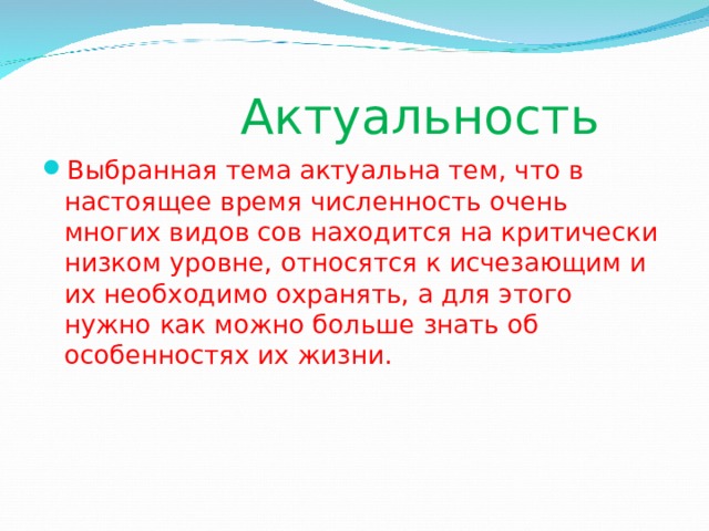  Актуальность Выбранная тема актуальна тем, что в настоящее время численность очень многих видов сов находится на критически низком уровне, относятся к исчезающим и их необходимо охранять, а для этого нужно как можно больше знать об особенностях их жизни. 